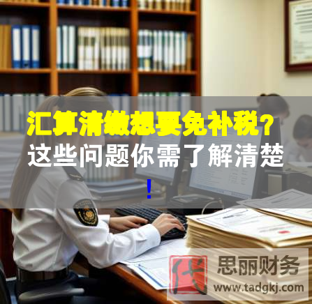 匯算清繳想要免補(bǔ)稅？這些問題你需了解清楚！